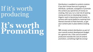 If it’s worth
producing
It’s worth
Promoting
Distribution is wedded to content creation.
If you don’t know how you’re going to
distribute, syndicate, evangelise or promote
the content you spend lots of money on
creating, then you run a real risk of wasting
money and time on developing content.
Organic reach is becoming much harder to
achieve with social platforms evolving from
Owned channels to Paid channels, so get
your content plan in place before creating
it!
TIP: Include content distribution as part of
your overall content development budget.
As a general rule, if the cost of content
production exceeds the cost of content
promotion, something might be wrong!
 