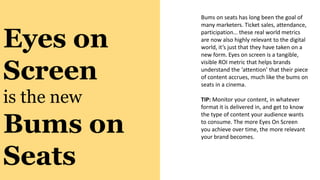Eyes on
Screen
is the new
Bums on
Seats
Bums on seats has long been the goal of
many marketers. Ticket sales, attendance,
participation… these real world metrics
are now also highly relevant to the digital
world, it’s just that they have taken on a
new form. Eyes on screen is a tangible,
visible ROI metric that helps brands
understand the ‘attention’ that their piece
of content accrues, much like the bums on
seats in a cinema.
TIP: Monitor your content, in whatever
format it is delivered in, and get to know
the type of content your audience wants
to consume. The more Eyes On Screen
you achieve over time, the more relevant
your brand becomes.
 