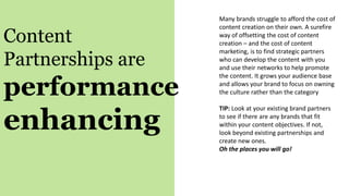 Content
Partnerships are
performance
enhancing
Many brands struggle to afford the cost of
content creation on their own. A surefire
way of offsetting the cost of content
creation – and the cost of content
marketing, is to find strategic partners
who can develop the content with you
and use their networks to help promote
the content. It grows your audience base
and allows your brand to focus on owning
the culture rather than the category
TIP: Look at your existing brand partners
to see if there are any brands that fit
within your content objectives. If not,
look beyond existing partnerships and
create new ones.
Oh the places you will go!
 