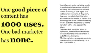 One good piece of
content has
1000 uses.
One bad marketer
has none.
Hopefully most senior marketing people
in your business have embraced digital
marketing and understand the value of
content marketing in both digital and
traditional environments. If they don’t,
they need immediate help! Marketers
who understand the value of content, the
technology that drives content marketing,
and the platforms that enable it, are the
marketers with a solid grasp on the
future.
Encourage your marketing teams to
experiment, to expand their knowledge
and skillsets and to embrace content as
part of the marketing mix.
TIP: Hire marketers who can demonstrate
experience in content marketing… or at
least a passion for it!
 