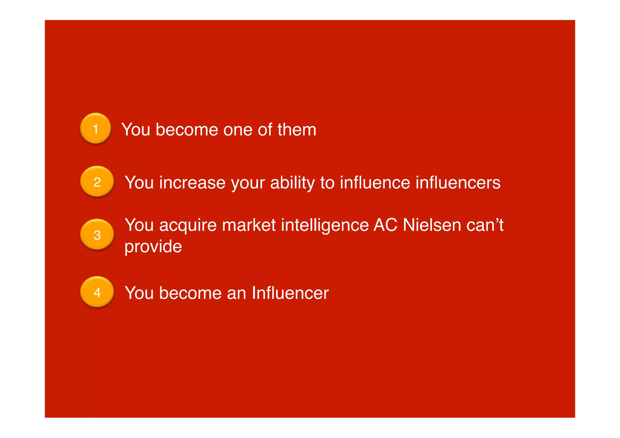 1
   You become one of them

2
   You increase your ability to inﬂuence inﬂuencers

     You acquire market intelligence AC Nielsen canʼt
3
     provide

4
   You become an Inﬂuencer
 