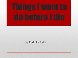 Things I want to 
do before I die 
By Radhika Asher 
 