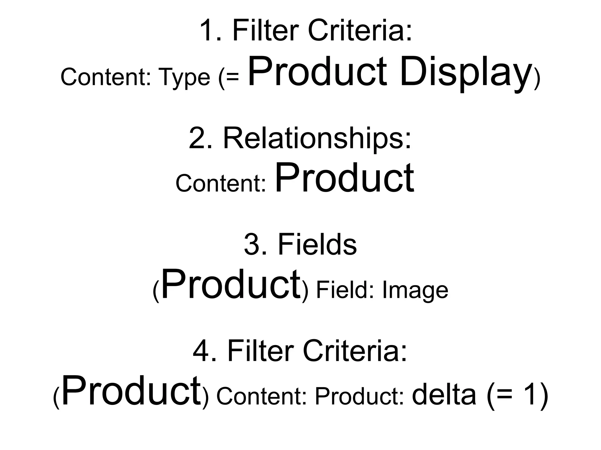 1. Filter Criteria:
Content: Type (=     Product Display)
                2. Relationships:
               Content:   Product
                    3. Fields
           Product) Field: Image
           (

                4. Filter Criteria:
(   Product) Content: Product: delta (= 1)
 