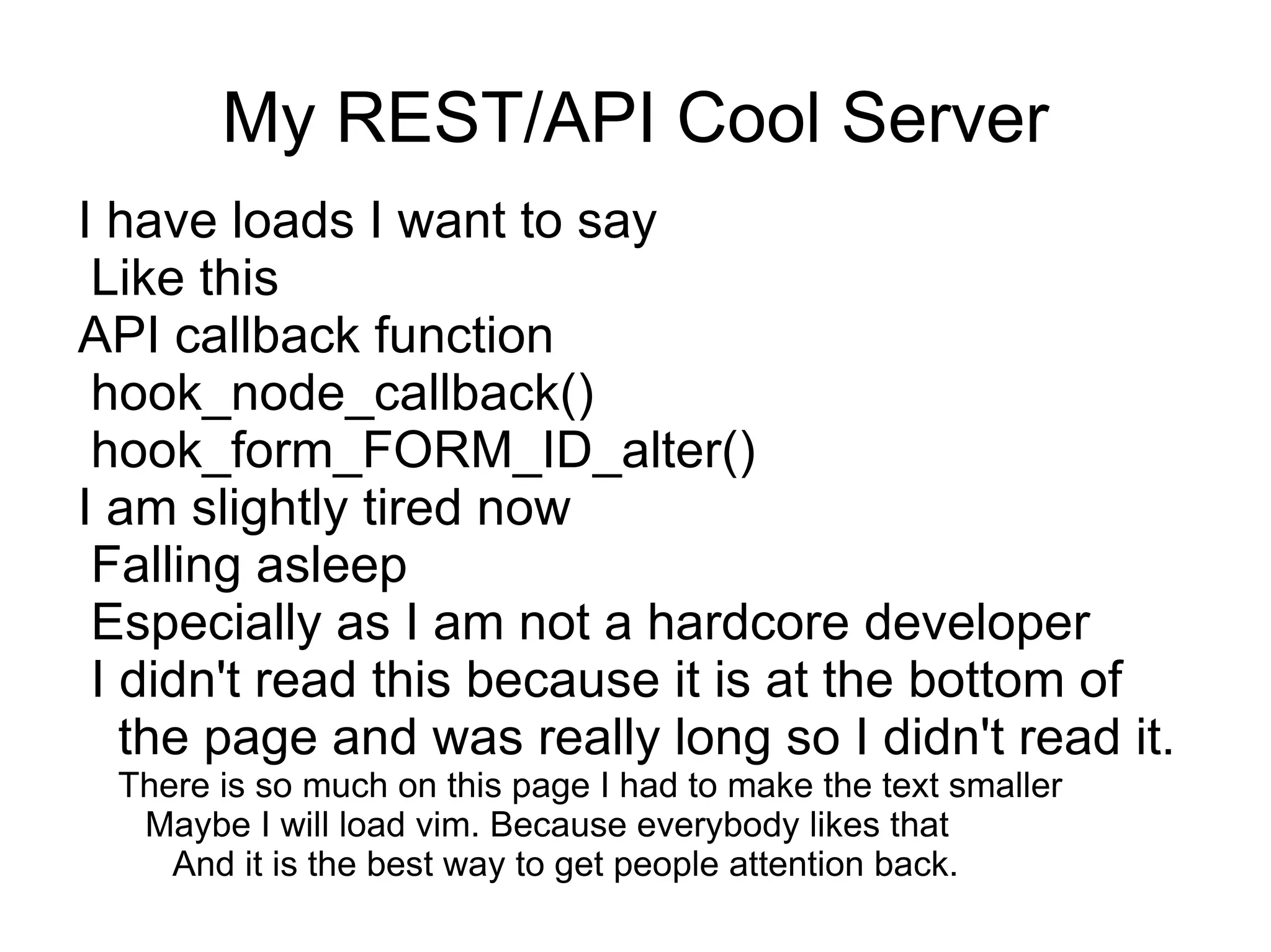 My REST/API Cool Server
I have loads I want to say
 Like this
API callback function
 hook_node_callback()
 hook_form_FORM_ID_alter()
I am slightly tired now
 Falling asleep
 Especially as I am not a hardcore developer
 I didn't read this because it is at the bottom of
   the page and was really long so I didn't read it.
 There is so much on this page I had to make the text smaller
  Maybe I will load vim. Because everybody likes that
    And it is the best way to get people attention back.
 