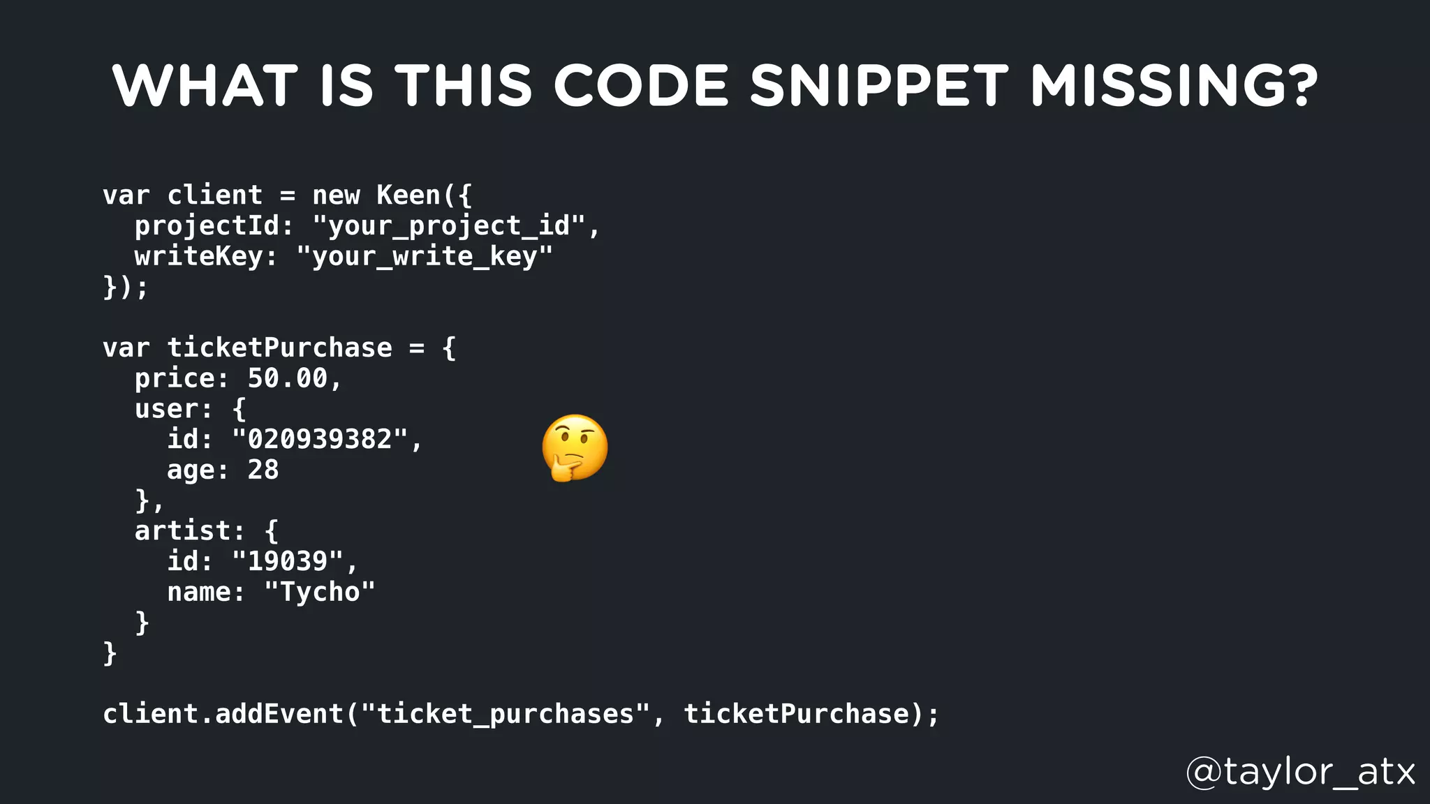 var client = new Keen({
  projectId: "your_project_id",
  writeKey: "your_write_key"
});
var ticketPurchase = {
  price: 50.00,
  user: {
    id: "020939382",
    age: 28
  },
  artist: {
    id: "19039",
    name: "Tycho"
  }
}
client.addEvent("ticket_purchases", ticketPurchase);
WHAT IS THIS CODE SNIPPET MISSING?
🤔
@taylor_atx
 
