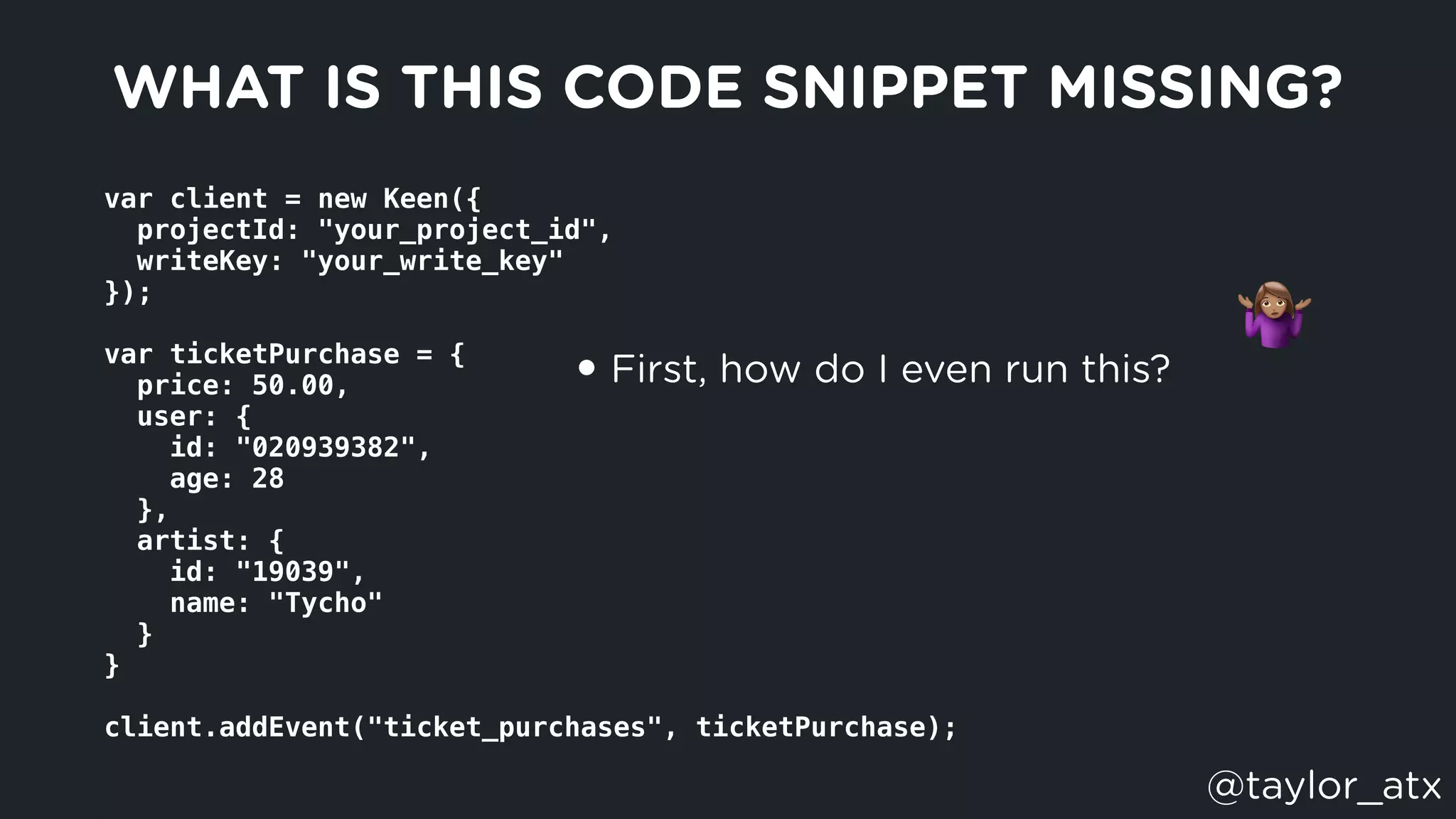 var client = new Keen({
  projectId: "your_project_id",
  writeKey: "your_write_key"
});
var ticketPurchase = {
  price: 50.00,
  user: {
    id: "020939382",
    age: 28
  },
  artist: {
    id: "19039",
    name: "Tycho"
  }
}
client.addEvent("ticket_purchases", ticketPurchase);
WHAT IS THIS CODE SNIPPET MISSING?
• First, how do I even run this?
"
@taylor_atx
 