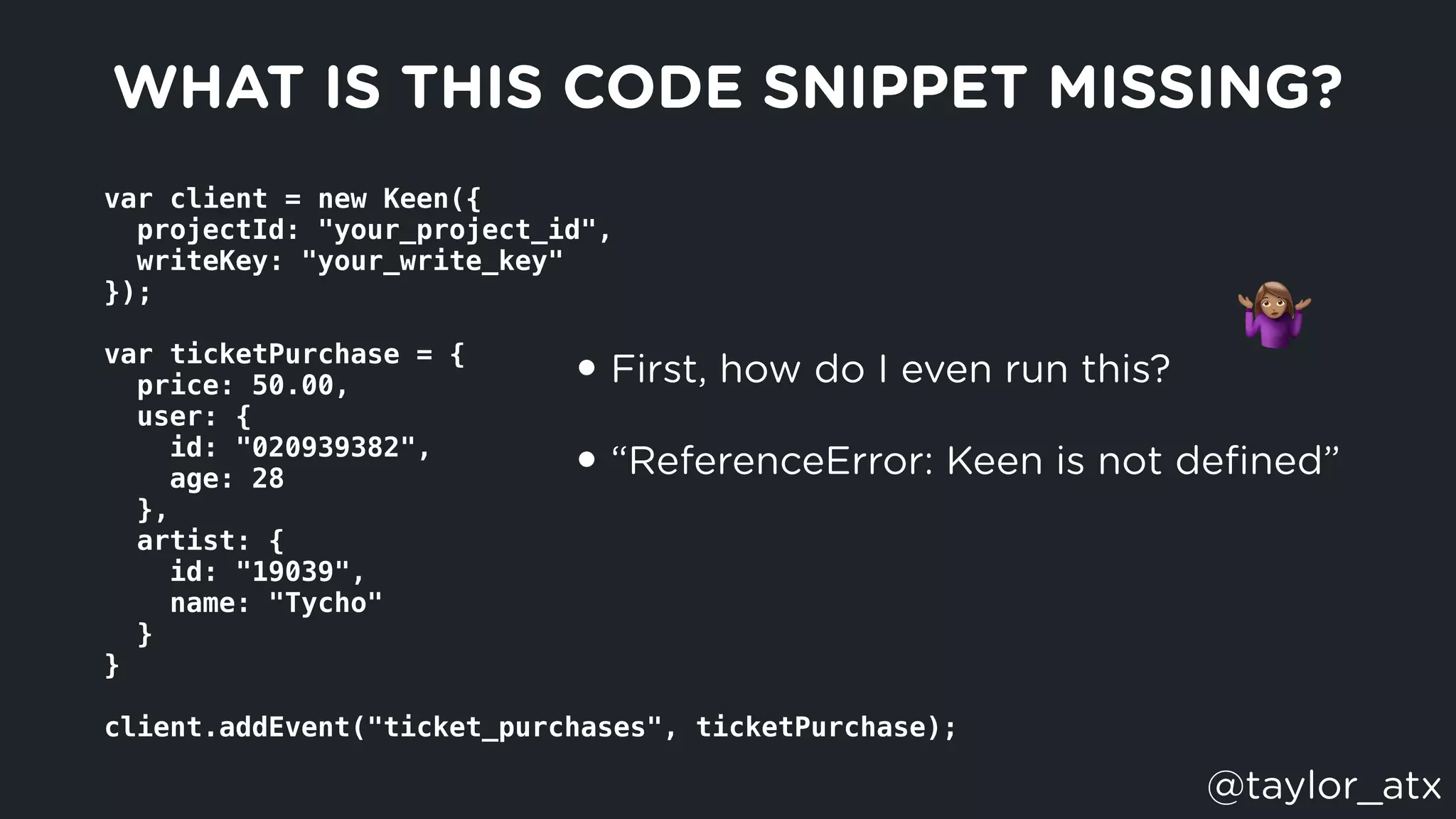var client = new Keen({
  projectId: "your_project_id",
  writeKey: "your_write_key"
});
var ticketPurchase = {
  price: 50.00,
  user: {
    id: "020939382",
    age: 28
  },
  artist: {
    id: "19039",
    name: "Tycho"
  }
}
client.addEvent("ticket_purchases", ticketPurchase);
WHAT IS THIS CODE SNIPPET MISSING?
• First, how do I even run this?
• “ReferenceError: Keen is not deﬁned”
"
@taylor_atx
 