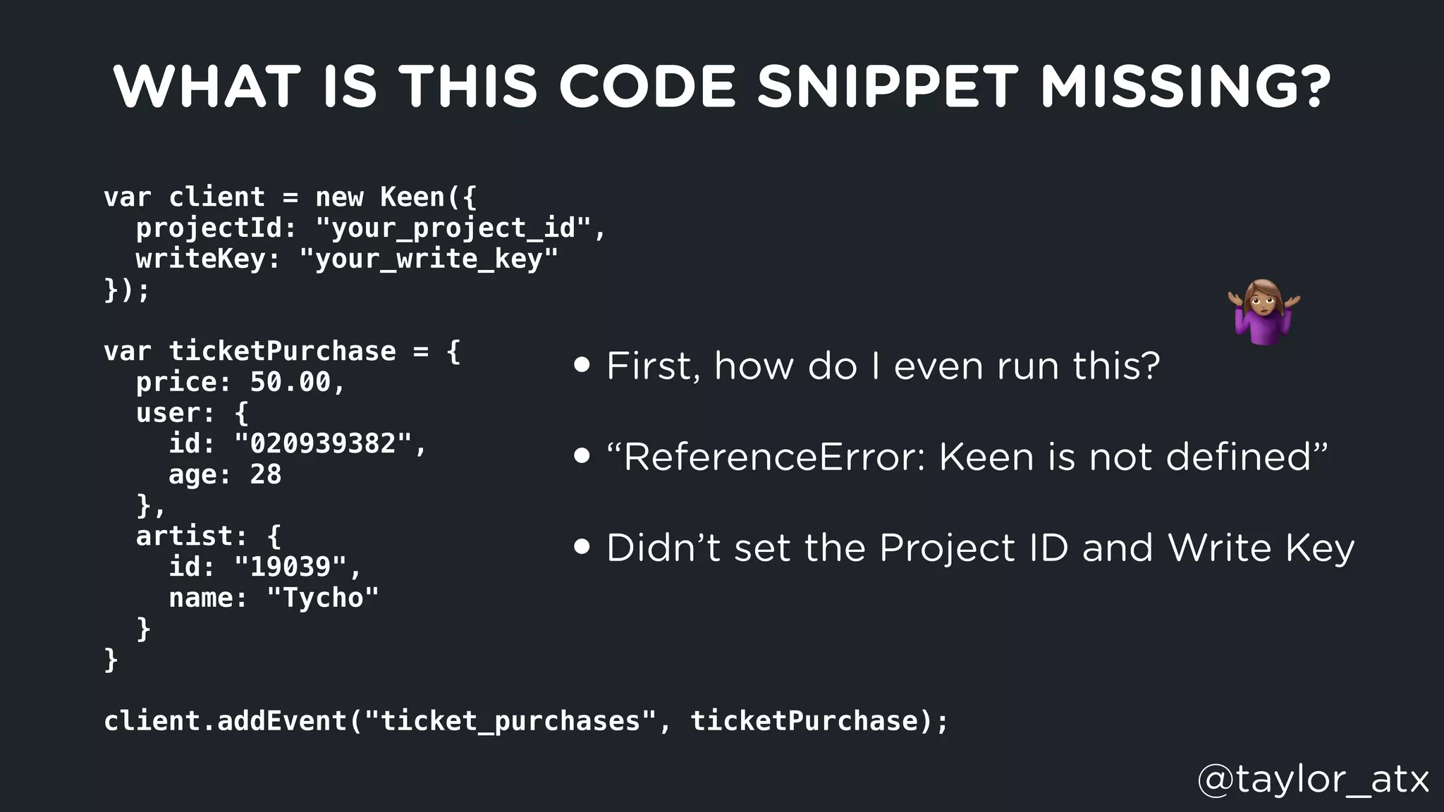var client = new Keen({
  projectId: "your_project_id",
  writeKey: "your_write_key"
});
var ticketPurchase = {
  price: 50.00,
  user: {
    id: "020939382",
    age: 28
  },
  artist: {
    id: "19039",
    name: "Tycho"
  }
}
client.addEvent("ticket_purchases", ticketPurchase);
WHAT IS THIS CODE SNIPPET MISSING?
• First, how do I even run this?
• “ReferenceError: Keen is not deﬁned”
• Didn’t set the Project ID and Write Key
"
@taylor_atx
 