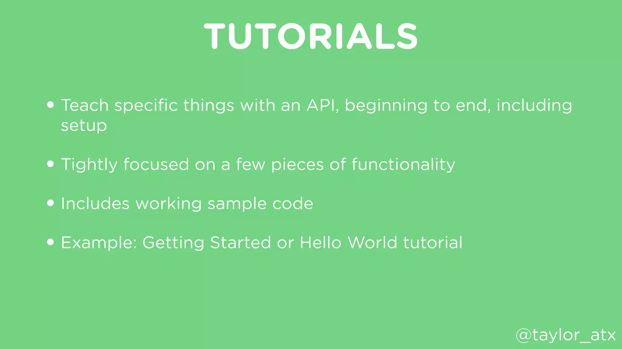 TUTORIALS
• Teach speciﬁc things with an API, beginning to end, including
setup
• Tightly focused on a few pieces of functionality
• Includes working sample code
• Example: Getting Started or Hello World tutorial
@taylor_atx
 