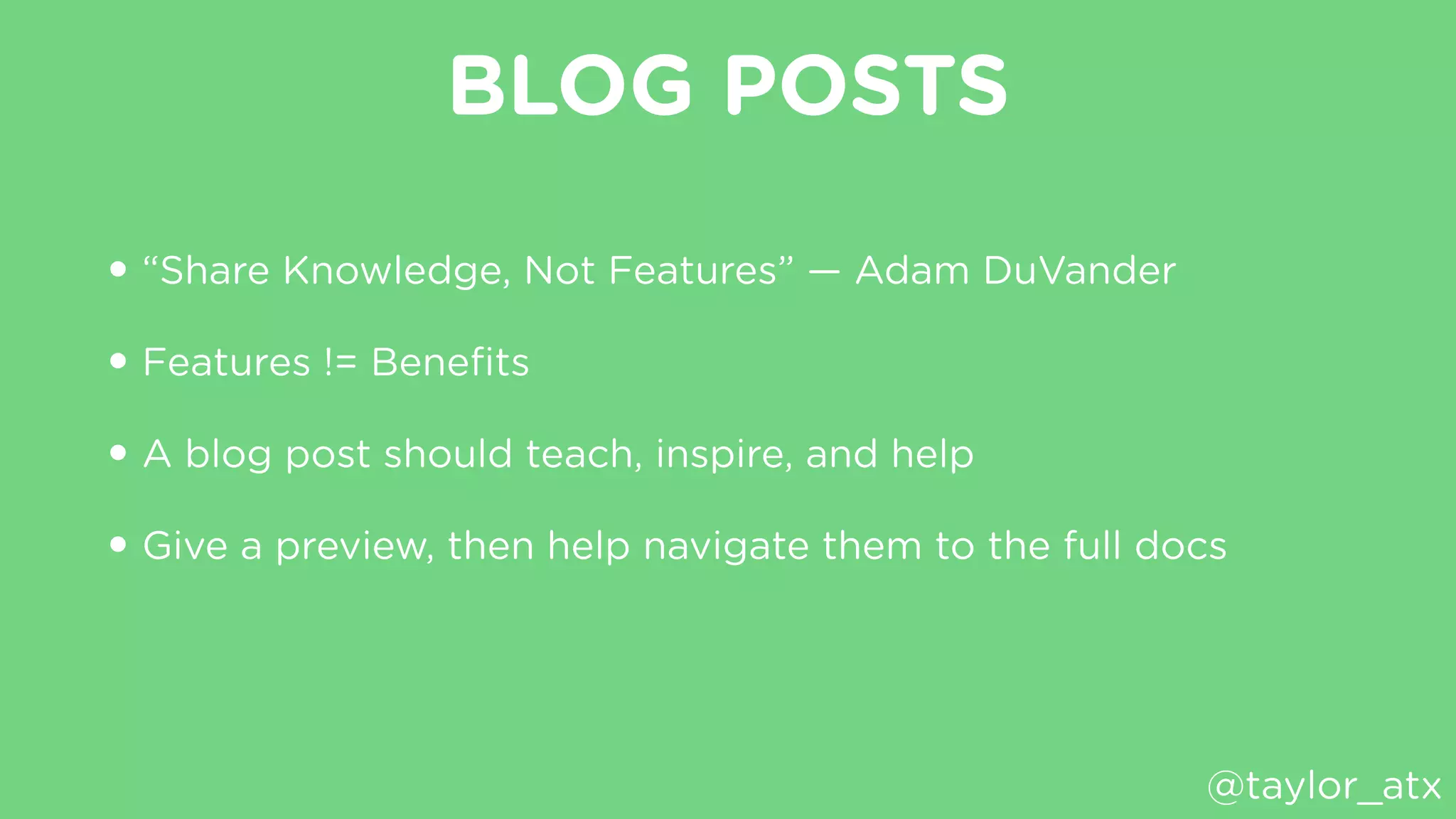 BLOG POSTS
• “Share Knowledge, Not Features” — Adam DuVander
• Features != Beneﬁts
• A blog post should teach, inspire, and help
• Give a preview, then help navigate them to the full docs
@taylor_atx
 