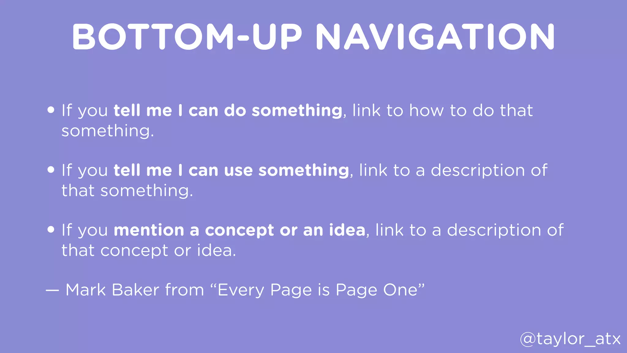 BOTTOM-UP NAVIGATION
• If you tell me I can do something, link to how to do that
something.
• If you tell me I can use something, link to a description of
that something.
• If you mention a concept or an idea, link to a description of
that concept or idea.
— Mark Baker from “Every Page is Page One”
@taylor_atx
 