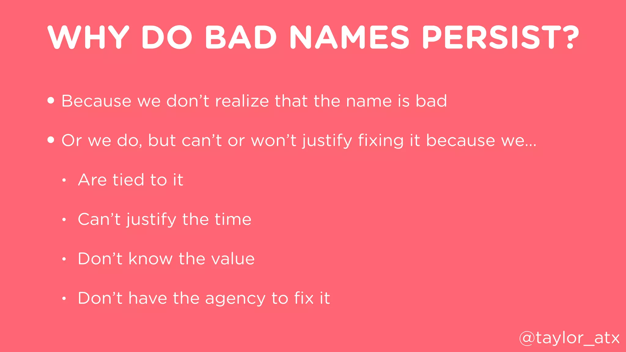 WHY DO BAD NAMES PERSIST?
• Because we don’t realize that the name is bad
• Or we do, but can’t or won’t justify ﬁxing it because we…
• Are tied to it
• Can’t justify the time
• Don’t know the value
• Don’t have the agency to ﬁx it
@taylor_atx
 