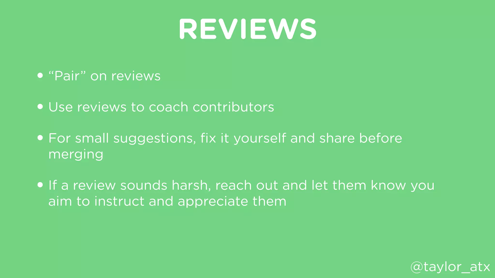 REVIEWS
• “Pair” on reviews
• Use reviews to coach contributors
• For small suggestions, ﬁx it yourself and share before
merging
• If a review sounds harsh, reach out and let them know you
aim to instruct and appreciate them
@taylor_atx
 