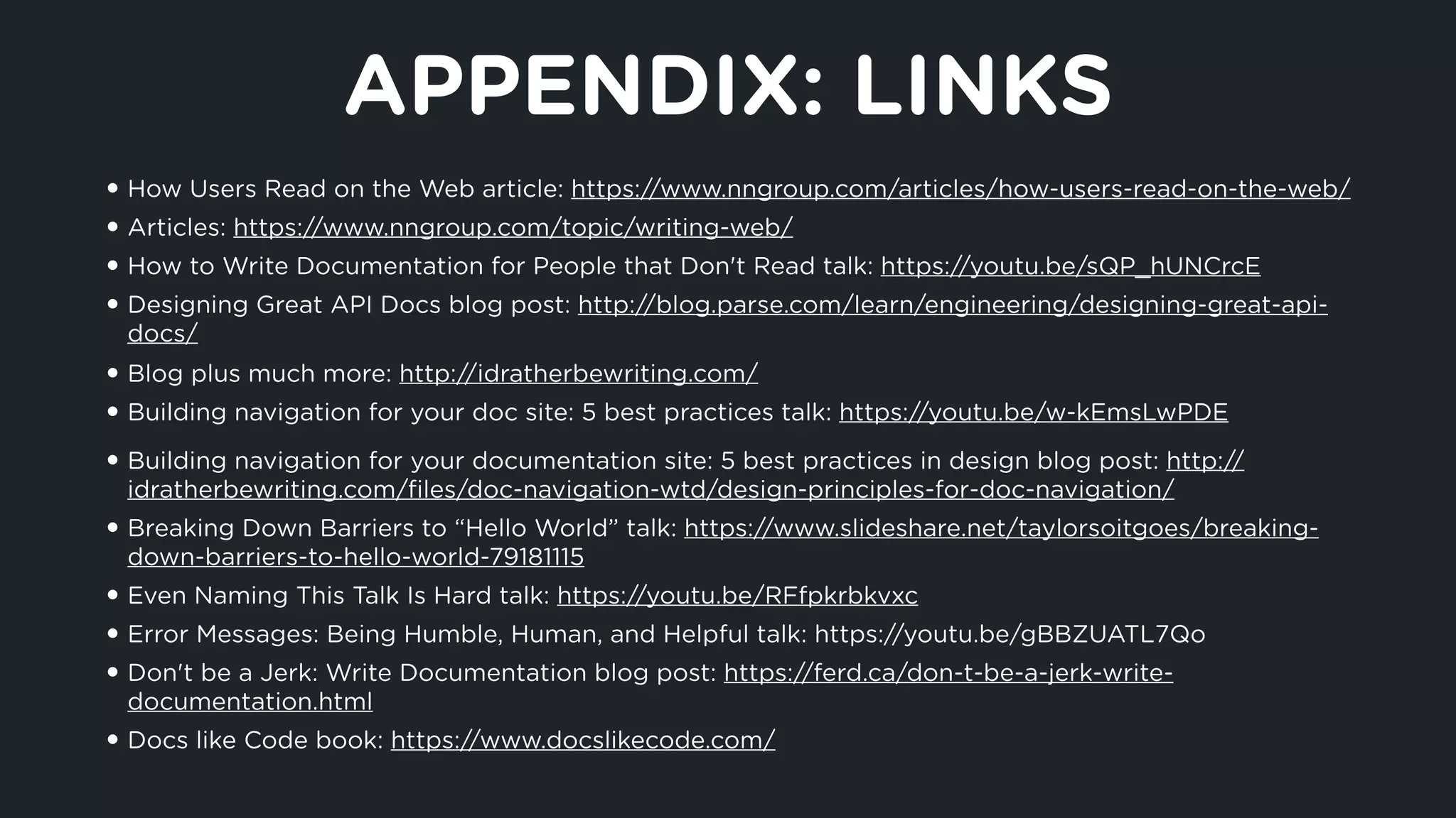 APPENDIX: LINKS
• How Users Read on the Web article: https://www.nngroup.com/articles/how-users-read-on-the-web/
• Articles: https://www.nngroup.com/topic/writing-web/
• How to Write Documentation for People that Don't Read talk: https://youtu.be/sQP_hUNCrcE
• Designing Great API Docs blog post: http://blog.parse.com/learn/engineering/designing-great-api-
docs/
• Blog plus much more: http://idratherbewriting.com/
• Building navigation for your doc site: 5 best practices talk: https://youtu.be/w-kEmsLwPDE
• Building navigation for your documentation site: 5 best practices in design blog post: http://
idratherbewriting.com/ﬁles/doc-navigation-wtd/design-principles-for-doc-navigation/
• Breaking Down Barriers to “Hello World” talk: https://www.slideshare.net/taylorsoitgoes/breaking-
down-barriers-to-hello-world-79181115
• Even Naming This Talk Is Hard talk: https://youtu.be/RFfpkrbkvxc
• Error Messages: Being Humble, Human, and Helpful talk: https://youtu.be/gBBZUATL7Qo
• Don't be a Jerk: Write Documentation blog post: https://ferd.ca/don-t-be-a-jerk-write-
documentation.html
• Docs like Code book: https://www.docslikecode.com/
 