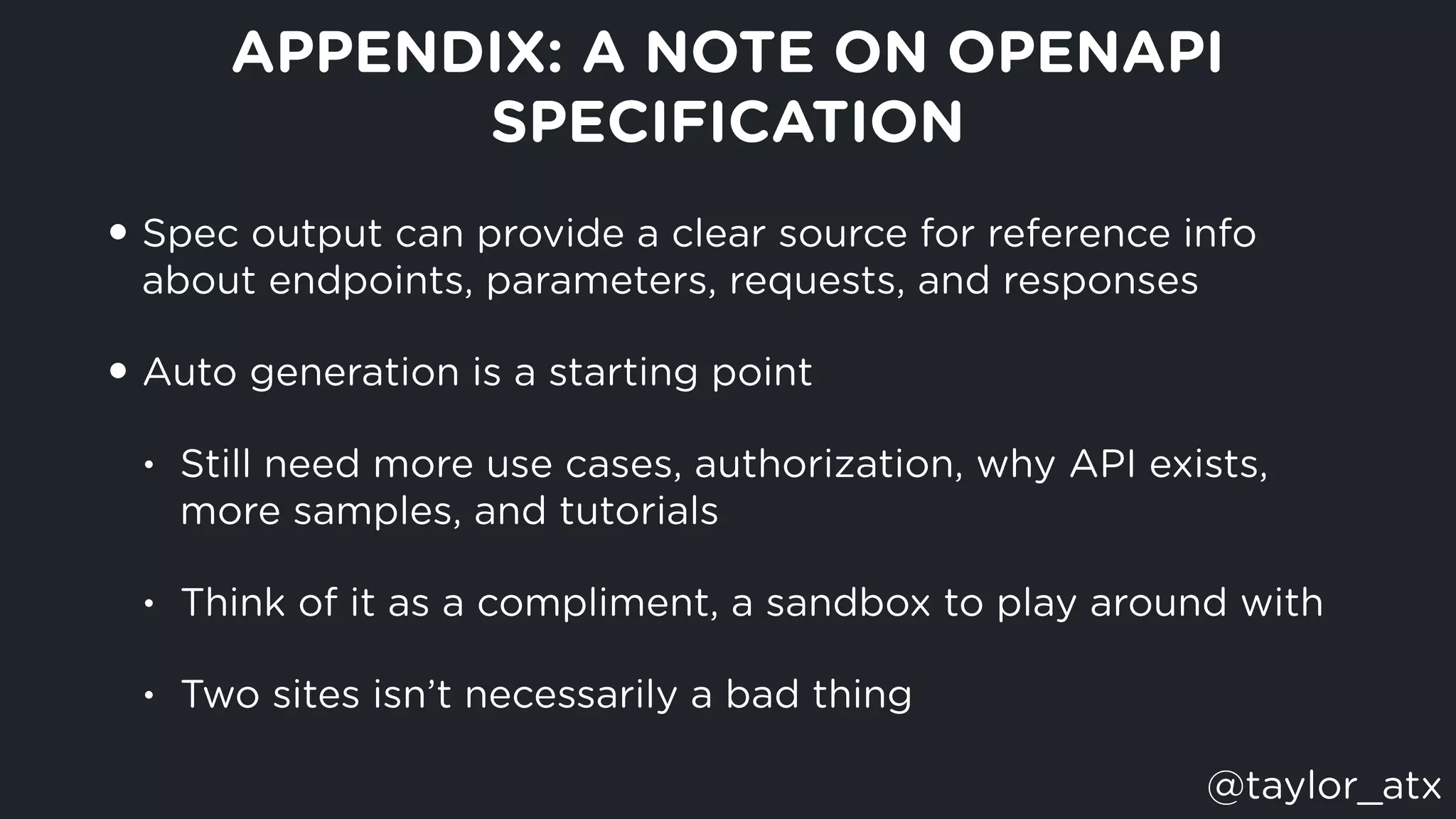 APPENDIX: A NOTE ON OPENAPI
SPECIFICATION
• Spec output can provide a clear source for reference info
about endpoints, parameters, requests, and responses
• Auto generation is a starting point
• Still need more use cases, authorization, why API exists,
more samples, and tutorials
• Think of it as a compliment, a sandbox to play around with
• Two sites isn’t necessarily a bad thing
@taylor_atx
 