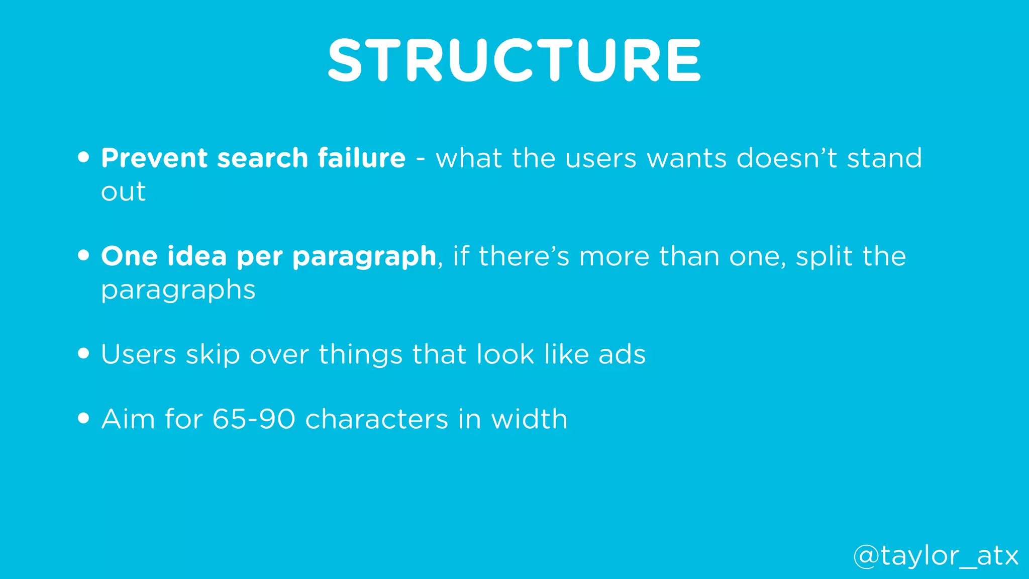 STRUCTURE
• Prevent search failure - what the users wants doesn’t stand
out
• One idea per paragraph, if there’s more than one, split the
paragraphs
• Users skip over things that look like ads
• Aim for 65-90 characters in width
@taylor_atx
 