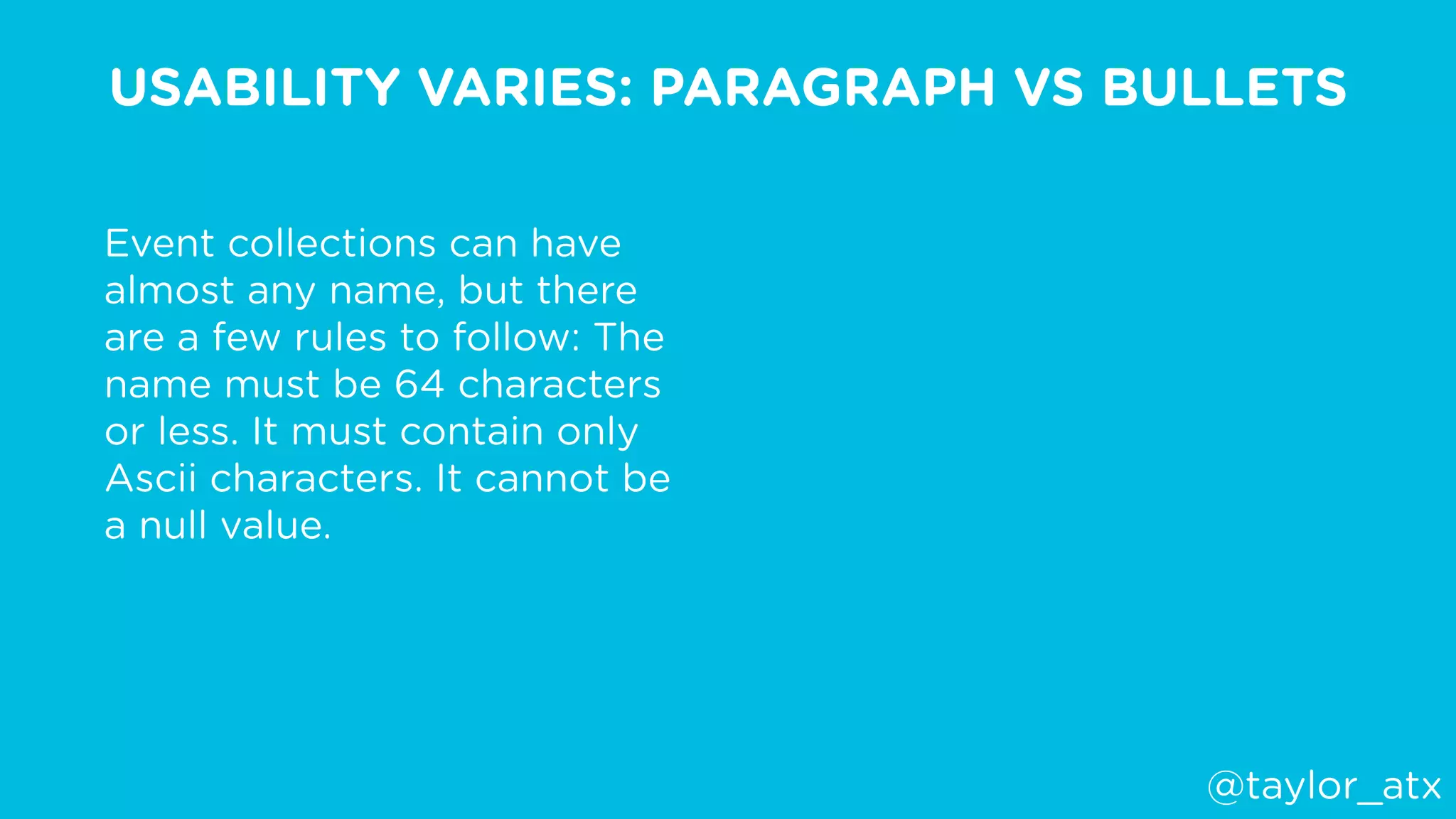 USABILITY VARIES: PARAGRAPH VS BULLETS
Event collections can have
almost any name, but there
are a few rules to follow: The
name must be 64 characters
or less. It must contain only
Ascii characters. It cannot be
a null value. 
@taylor_atx
 