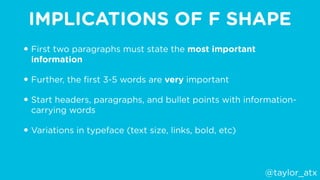 IMPLICATIONS OF F SHAPE
• First two paragraphs must state the most important
information
• Further, the ﬁrst 3-5 words are very important
• Start headers, paragraphs, and bullet points with information-
carrying words
• Variations in typeface (text size, links, bold, etc)
@taylor_atx
 
