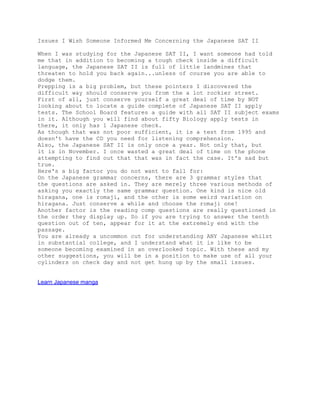 Issues I Wish Someone Informed Me Concerning the Japanese SAT II

When I was studying for the Japanese SAT II, I want someone had told
me that in addition to becoming a tough check inside a difficult
language, the Japanese SAT II is full of little landmines that
threaten to hold you back again...unless of course you are able to
dodge them.
Prepping is a big problem, but these pointers I discovered the
difficult way should conserve you from the a lot rockier street.
First of all, just conserve yourself a great deal of time by NOT
looking about to locate a guide complete of Japanese SAT II apply
tests. The School Board features a guide with all SAT II subject exams
in it. Although you will find about fifty Biology apply tests in
there, it only has 1 Japanese check.
As though that was not poor sufficient, it is a test from 1995 and
doesn't have the CD you need for listening comprehension.
Also, the Japanese SAT II is only once a year. Not only that, but
it is in November. I once wasted a great deal of time on the phone
attempting to find out that that was in fact the case. It's sad but
true.
Here's a big factor you do not want to fall for:
On the Japanese grammar concerns, there are 3 grammar styles that
the questions are asked in. They are merely three various methods of
asking you exactly the same grammar question. One kind is nice old
hiragana, one is romaji, and the other is some weird variation on
hiragana. Just conserve a while and choose the romaji one!
Another factor is the reading comp questions are really questioned in
the order they display up. So if you are trying to answer the tenth
question out of ten, appear for it at the extremely end with the
passage.
You are already a uncommon cut for understanding ANY Japanese whilst
in substantial college, and I understand what it is like to be
someone becoming examined in an overlooked topic. With these and my
other suggestions, you will be in a position to make use of all your
cylinders on check day and not get hung up by the small issues.


Learn Japanese manga
 