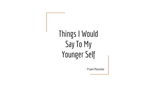 Things I Would
Say To My
Younger Self
- Priyom Mozumdar
 