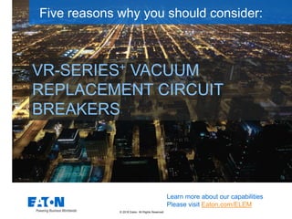 © 2018 Eaton. All Rights Reserved..
VR-SERIES+ VACUUM
REPLACEMENT CIRCUIT
BREAKERS
Five reasons why you should consider:
Learn more about our capabilities
Please visit Eaton.com/ELEM
 