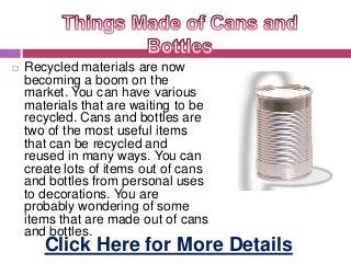  Recycled materials are now
becoming a boom on the
market. You can have various
materials that are waiting to be
recycled. Cans and bottles are
two of the most useful items
that can be recycled and
reused in many ways. You can
create lots of items out of cans
and bottles from personal uses
to decorations. You are
probably wondering of some
items that are made out of cans
and bottles.
Click Here for More Details
 
