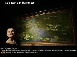 Le Bassin aux Nympheas  Price Tag: $80,400,000 Claude Monet's 'Le bassin aux nympheas' 1919 painting fetched a record for the artist's work. It is considered to be the most significant work from his water-lily series.  