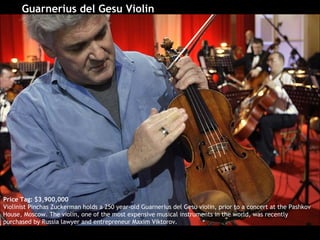 Guarnerius del Gesu Violin   Price Tag: $3,900,000 Violinist Pinchas Zuckerman holds a 250 year-old Guarnerius del Gesu violin, prior to a concert at the Pashkov House, Moscow. The violin, one of the most expensive musical instruments in the world, was recently purchased by Russia lawyer and entrepreneur Maxim Viktorov.  