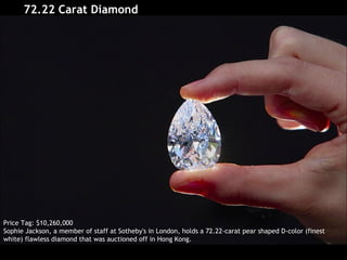 72.22 Carat Diamond Price Tag: $10,260,000 Sophie Jackson, a member of staff at Sotheby's in London, holds a 72.22-carat pear shaped D-color (finest white) flawless diamond that was auctioned off in Hong Kong.  