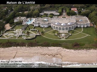 Maison de L'Amitié Price Tag: $95,000,000 An aerial view of Donald Trump's former home, a modest 60,000-square-foot property in Palm Beach, Florida. It was recently sold to Russian fertilizer oligarch, Dmitry Rybolovlev.  