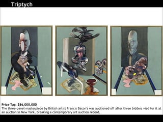 Triptych   Price Tag: $86,000,000 The three-panel masterpiece by British artist Francis Bacon's was auctioned off after three bidders vied for it at an auction in New York, breaking a contemporary art auction record.  