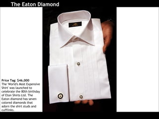 The Eaton Diamond   Price Tag: $46,000 The 'World's Most Expensive Shirt' was launched to celebrate the 80th birthday of Eton Shirts Ltd. The Eaton diamond has seven colored diamonds that adorn the shirt studs and cufflinks.  