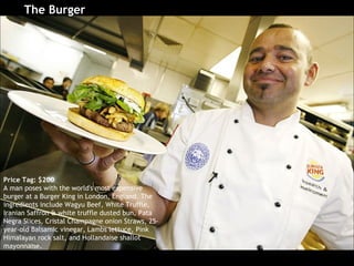 The Burger   Price Tag: $200 A man poses with the world's most expensive burger at a Burger King in London, England. The ingredients include Wagyu Beef, White Truffle, Iranian Saffron & white truffle dusted bun, Pata Negra Slices, Cristal Champagne onion Straws, 25-year-old Balsamic vinegar, Lambs lettuce, Pink Himalayan rock salt, and Hollandaise shallot mayonnaise.  