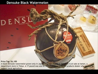 Densuke Black Watermelon   Price Tag: $6,100 A black Densuke watermelon grown only in Japan's northern island of Hokkaido is on sale at Isetan, a department store in Tokyo. A 17-pound was sold at record price to a marine products dealer who wanted to support local agriculture.  