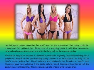 Bachelorette parties could be fun and 'clean' in the meantime. The party could be
casual and fun, without the official tone of a wedding party. It will allow women to
unwind and appreciate some time with the lady before the enormous day.
The house keeper of respect is allowed to welcome anybody from the wedding list if
people to attend to the pre-wedding party. Visitors can incorporate the lady of the
hour's mom, sisters, her friend network and obviously the females in prep's side.
However, guys may welcome if the party calls for coed. Contingent on the sort of the
party you are anticipating, this may enable you to choose who to welcome.
 