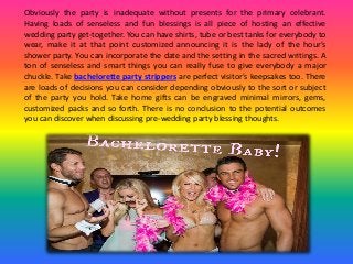 Obviously the party is inadequate without presents for the primary celebrant.
Having loads of senseless and fun blessings is all piece of hosting an effective
wedding party get-together. You can have shirts, tube or best tanks for everybody to
wear, make it at that point customized announcing it is the lady of the hour's
shower party. You can incorporate the date and the setting in the sacred writings. A
ton of senseless and smart things you can really fuse to give everybody a major
chuckle. Take bachelorette party strippers are perfect visitor's keepsakes too. There
are loads of decisions you can consider depending obviously to the sort or subject
of the party you hold. Take home gifts can be engraved minimal mirrors, gems,
customized packs and so forth. There is no conclusion to the potential outcomes
you can discover when discussing pre-wedding party blessing thoughts.
 