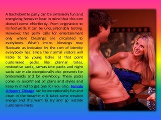 A Bachelorette party can be extremely fun and
energizing however bear in mind that this one
doesn't come effortlessly. From origination to
its footwork, it can be unquestionably testing.
However, this party calls for entertainment
only where blessings are circulated to
everybody. What's more, blessings may
fluctuate as indicated by the sort of identity
everybody has. Since the normal visitors will
liable to be young ladies at that point
customized packs like planner totes,
restorative sacks, canvas tote packs and night
sacks can make exceptionally chic presents for
bridesmaids and for everybody. These packs
come in assortment of plans and styles and
keep in mind to get one for you also. Female
strippers Chicago can be exceptionally fun and
clean in the meantime. It takes some creative
energy and the want to try and go outside
customary limits.
 