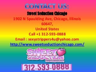 Sweet Seduction Chicago
1902 N Spaulding Ave, Chicago, Illinois
60647,
United States
Call +1 312-593-0888
Email : sexystrippers4u@yahoo.com
http://www.sweetseductionchicago.com/
 