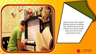 Never choose the subject
blindly without checking
the syllabus because the
subject you choose might
take up a lot of your
preparation time.
 