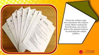 Check the syllabus topic
wise and choose the subjects
wisely. Before making the
final decision, you need to
look at the optional subjects
by analyzing the subject
syllabus.
 