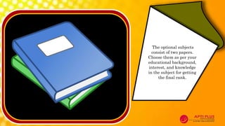 The optional subjects
consist of two papers.
Choose them as per your
educational background,
interest, and knowledge
in the subject for getting
the final rank.
 
