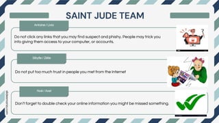 slidesmania.com
Do not click any links that you may find suspect and phishy. People may trick you
into giving them access to your computer, or accounts.
first
next
last
Do not put too much trust in people you met from the Internet
Don’t forget to double check your online information you might be missed something.
SAINT JUDE TEAM
Antoine / Livio
Noé / Axel
Sibylle / Zélie
 