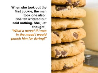 When she took out the first cookie, the man took one also.  She felt irritated but said nothing. She just thought:  “ What a nerve! If I was in the mood I would punch him for daring!” 
