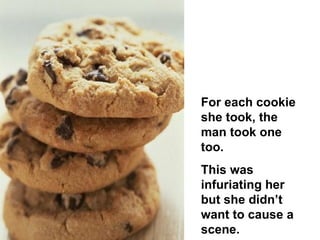 For each cookie she took, the man took one too.  This was infuriating her but she didn’t want to cause a scene.  