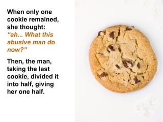 When only one cookie remained, she thought:  “ah... What this abusive man do now?”  Then, the man, taking the last cookie, divided it into half, giving her one half.  