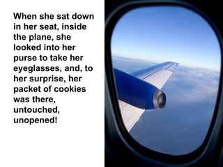 When she sat down in her seat, inside the plane, she looked into her purse to take her eyeglasses, and, to her surprise, her packet of cookies was there, untouched, unopened! 