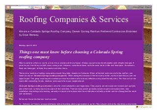 Share   1   More      Next Blog»                                                                                     Create Blog   Sign In




Roofing Companies & Services
We are a Colorado Springs Roof ing Company, Owens Corning Platnium Pref erred Contractors Endorsed
by Dave Ramsey.



Mo nd ay, Ap ril 8, 2013



Things one must know before choosing a Colorado Spring
roofing company
What is water to a fish is a roof to a man. It is a crucial part of any house. It helps you sail many harsh weather and climatic changes. It
protects you from heavy rainfall, snow, sunrays etc. However, sometimes these roofs become weak, brittle and breakable. Sometimes
there are leakages, at times few cracks and minor tears.

There are a number of roofing companies around the globe, likewise in Colorado. When all the trial and errors to fix the roof fail, one
needs to rely on Colorado Springs roofing companies . While taking this decision of the servicer provide, make certain that you are not
ripped apart. The group must impart excellent services from their end but at cost effective and pocket friendly rates. The final call can be
made after consulting friends, relatives and people from your neighborhood.

Colorado Springs roofing contractors strive for client satisfaction and happiness. They usually provide customer reviews and updates
about their work so that people are aware of their activities. Their services would generally include repair and replacement, new
installation, inspecting and planning, warranty on repair and replacement, free estimates and lastly provide services throughout the week
and weekends.

Below are the points that one must consider:

1)   Delivery on Time is an essential factor before deciding which organiz ation to opt for. They should stick to the deadlines and provide
                                                                                                                                                PDFmyURL.com
 
