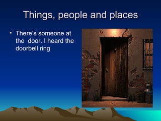 Things, people and places
• There’s someone at
  the door. I heard the
  doorbell ring
 