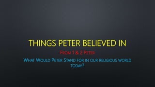 THINGS PETER BELIEVED IN
FROM 1 & 2 PETER
WHAT WOULD PETER STAND FOR IN OUR RELIGIOUS WORLD
TODAY?
 