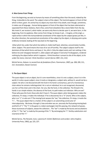 2


4. Man Comes From Things

From the beginning, we exist as humans by means of something other than the word, indeed by the
thing, irreducible to the word. The subject is born of the object. The hominid appears in front of that
which is there, given. An animal has no object any more than it has death, even though, sometimes,
it makes use of language… Human being appears in front of the object that has been abstracted or
separated from these relations, that is free, come from elsewhere like a stone fallen from the sky.
We invent it, we receive it, what matter, we were only there to decide upon it, we were born, in the
beginning, from its epiphany. Man comes from things, he knows it yet….I imagine, at the origin, a
rapid vortex in which the transcendental constitution of the object by the subject grows just like, in
the other direction, the symmetrical constitution of the subject by the object, in dizzying semi-cycles
endlessly renewed, leading all the way back to the beginning.

 [t]hat which lies under that which lies before it, holds itself back: attentive, concentrated, humble,
silent. Subject. This word retains the trace of an act of humility. The subject subjects itself to the
dominion of that which forms and loses it. Yes, kills it. Only the object exists and I am nothing: it lies
before me and I disappear beneath it…*t+he subject will appear if and only if it disappears, rendered
nothing by the object before which it appears…I think therefore I consent to die of the object, to lie
under the stone, interred. I think therefore I vanish (Serres 1987, 211, 212)

Michel Serres, Statues: Le second livre de fondations (Paris: Flammarion, 1987), pp. 208, 209, 211,
212 [translation, Steven Connor)



5. The Quasi-Object

The quasi-object is not an object, but it is one nevertheless, since it is not a subject, since it is in the
world; it is also a quasi-subject, since it marks or designates a subject who, without it, would not be a
subject. He who is not discovered with the furet in his hand is anonymous, part of a monotonous
chain where he remains indistinguished. He is not an individual; he is not recognized, discovered,
cut; he is of the chain and in the chain. He runs, like the furet, in the collective. The thread in his
hands is our simple relation, the absence of the furet; its path makes out indivision. Who are we?
Those who pass the furet; those who don’t have it. The quasi-object, when being passed, makes the
collective, if it stops, it makes the individual. If he is discovered, he is “it” *mort+. Who is the subject,
who is an “I,” or who am I? The moving furet weaves the “we,” the collective; if it stops, it marks the
“I.”… This quasi-object that is a marker of the subject is an astonishing constructor of
intersubjectivity. We know, through it, how and when we are precisely the fluctuating moving back
and forth of “I.” The “I” in the game is a token exchanged. And this passing, this network of passes,
these vicariances of subjects, weave the collection… The “we” is made by the bursts and occultations
of the “I.” The “we” is made by the passing of the “I.” By exchanging the “I.” And by substitution and
vicariance of the “I.”

Michel Serres, The Parasite, trans. Lawrence R. Schehr (Baltimore and London: Johns Hopkins
University Press, 1982), pp. 225, 227.
 